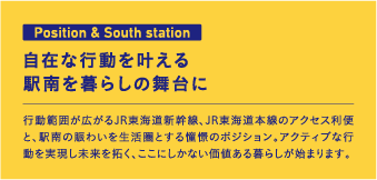 Position & South station 自在な行動を叶える駅南を暮らしの舞台に 行動範囲が広がるJR東海道新幹線、JR東海道本線のアクセス利便と、駅南の賑わいを生活圏とする憧憬のポジション。アクティブな行動を実現し未来を拓く、ここにしかない価値ある暮らしが始まります。