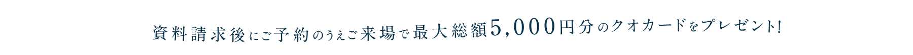 資料請求後にご予約のうえご来場で最大総額5,000円分のクオカードをプレゼント！