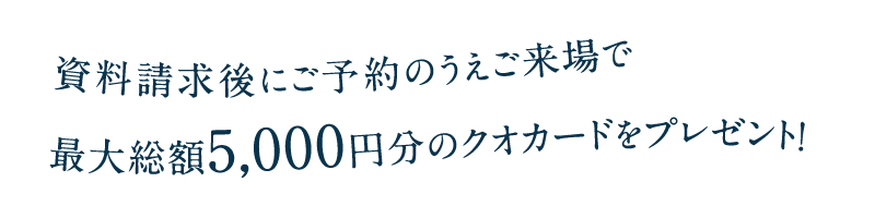 資料請求後にご予約のうえご来場で最大総額5,000円分のクオカードをプレゼント！