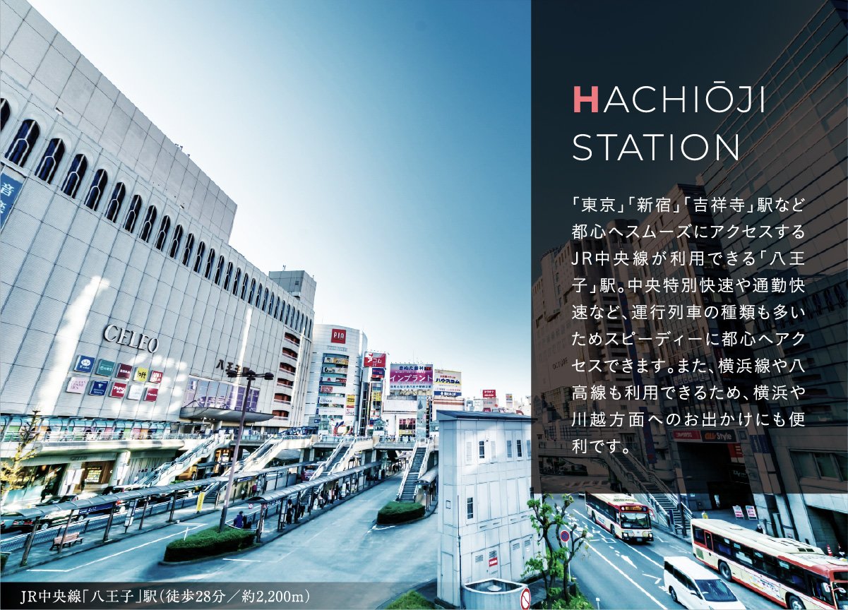 HACHIŌJI
                                    STATION
                                    「東京」「新宿」「吉祥寺」駅など都心へスムーズにアクセスするJR中央線が利用できる「八王子」駅。中央特別快速や通勤快速など、運行列車の種類も多いためスピーディーに都心へアクセスできます。また、横浜線や八高線も利用できるため、横浜や川越方面へのお出かけにも便利です。