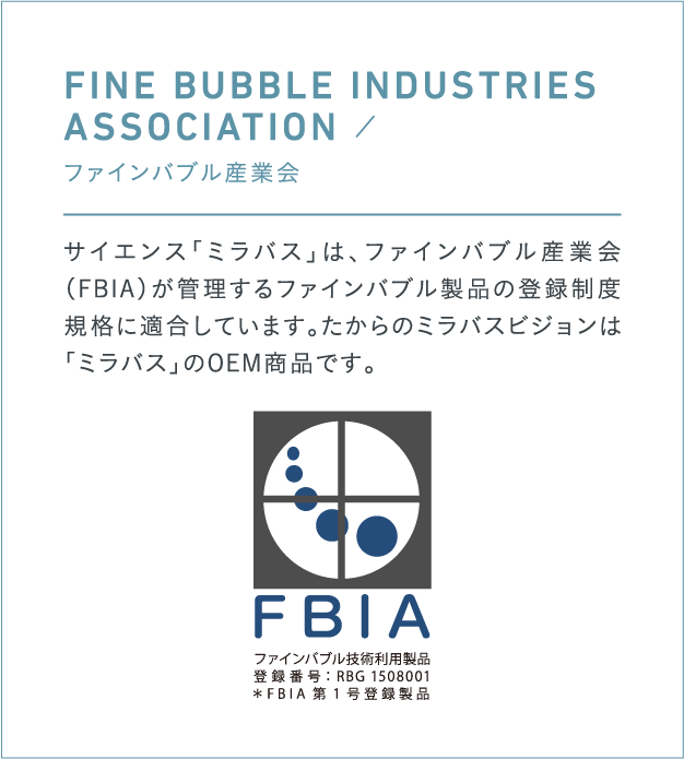 FINE BUBBLE INDUSTRIES 
                                    ASSOCIATION ／ 
                                    ファインバブル産業会
                                    サイエンス「ミラバス」は、ファインバブル産業会（FBIA）が管理するファインバブル製品の登録制度規格に適合しています。たからのミラバスビジョンは「ミラバス」のOEM商品です。