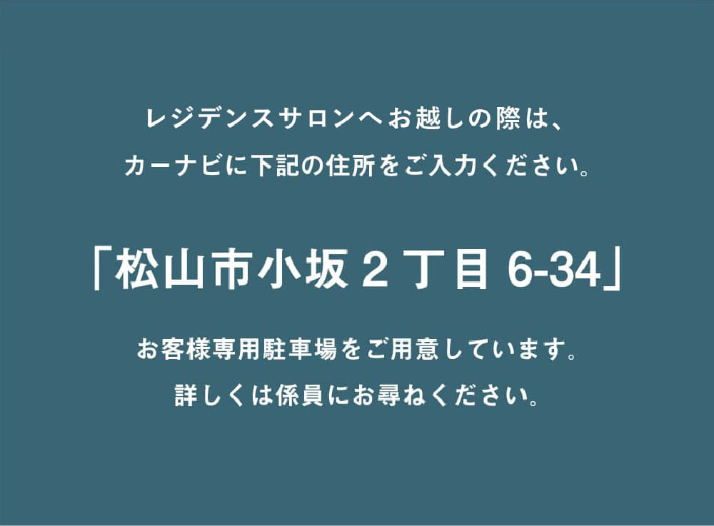 レジデンスサロンへお越しの際は、カーナビに「松山市小坂2丁目6-34」をご入力ください。お客様専用駐車場をご用意しています。詳しくは係員にお尋ねください。