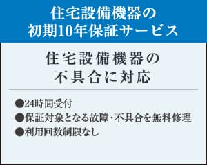住宅設備機器の初期10年保証サービス ●24時間受付 ●保証対象となる故障・不具合を無料修理 ●利用回数制限なし