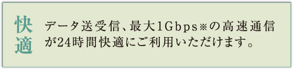 快適 データ送受信、最大1Gbps※の高速通信が24時間快適にご利用いただけます。