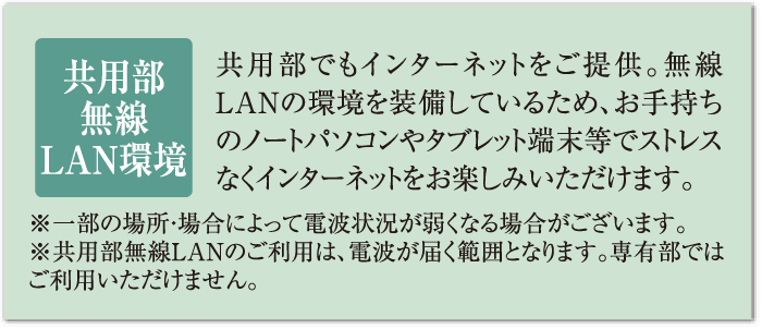 共用部無線LAN環境 共用部でもインターネットをご提供。無線LANの環境を装備しているため、お手持ちのノートパソコンやタブレット端末等でストレスなくインターネットをお楽しみいただけます。※一部の場所・場合によって電波状況が弱くなる場合がございます。※共用部無線LANのご利用は、電波が届く範囲となります。専有部ではご利用いただけません。
